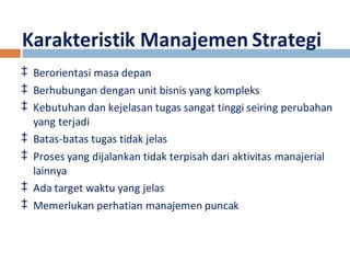 Karakteristik Manajemen Strategi 
‡ Berorientasi masa depan 
‡ Berhubungan dengan unit bisnis yang kompleks 
‡ Kebutuhan dan kejelasan tugas sangat tinggi seiring perubahan 
yang terjadi 
‡ Batas-batas tugas tidak jelas 
‡ Proses yang dijalankan tidak terpisah dari aktivitas manajerial 
lainnya 
‡ Ada target waktu yang jelas 
‡ Memerlukan perhatian manajemen puncak 
 