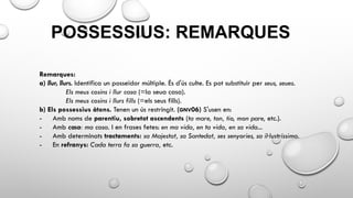 POSSESSIUS: REMARQUES
Remarques:
a) llur, llurs. Identifica un posseïdor múltiple. És d'ús culte. Es pot substituir per seus, seues.
Els meus cosins i llur casa (=la seua casa).
Els meus cosins i llurs fills (=els seus fills).
b) Els possessius àtons. Tenen un ús restringit. (GNV06) S'usen en:
- Amb noms de parentiu, sobretot ascendents (ta mare, ton, tio, mon pare, etc.).
- Amb casa: ma casa. I en frases fetes: en ma vida, en ta vida, en sa vida...
- Amb determinats tractaments: sa Majestat, sa Santedat, ses senyories, sa il·lustríssima.
- En refranys: Cada terra fa sa guerra, etc.
 