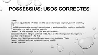POSSESSIUS: USOS CORRECTES
(Poling)
a) Quan es requereix una referència concreta (de característiques, propietats, elements constitutius,
etc.):
El grafé és un nou material amb nombroses aplicacions; la seua impermeabilitat química és immillorable.
El seu caràcter [= el caràcter que té] no m’agrada.
La Marina i les seues muntanyes són un gran pol d’atracció turística.
b) Els substantius que indiquen una acció verbal. Quan el referent del possessiu és una persona o
quan és el subjecte (possessiu subjectiu).
Alguns artistes l’IVAM i han compartit les seues investigacions artístiques a l'IVAM.
La vostra reclamació serà atesa tan prompte com siga possible.
[referent =persona].
 