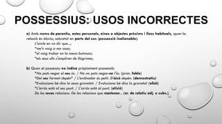 POSSESSIUS: USOS INCORRECTES
a) Amb noms de parentiu, actes personals, eines o objectes pròxims i llocs habituals, quan la
relació és òbvia; sobretot en parts del cos (possessió inalienable):
L'oncle en va dir que...;
*me'n vaig a ma casa;
*el vaig trobar en la meua butxaca;
*els seus ulls s'ompliren de llàgrimes;
b) Quan el possessiu no indica pròpiament possessió:
*No pots negar el seu ús. / No no pots negar-ne l'ús. (pron. feble)
*Del seu format depèn* / L'ordinador és petit. D'això depèn. (demostratiu)
*Evoluciona bé dins la seua gravetat. / Evoluciona bé dins la gravetat (elisió)
*L'arròs està al seu punt. / L’arròs està al punt. (elisió)
De les seues relacions. De les relacions que mantenen... (or. de relatiu adj. o subs.)
 