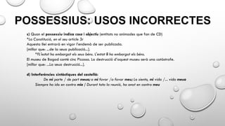POSSESSIUS: USOS INCORRECTES
c) Quan el possessiu indica cosa i objectiu (entitats no animades que fan de CD)
*La Constitució, en el seu article 3r
Aquesta llei entrarà en vigor l’endemà de ser publicada.
[millor que: ...de la seua publicació...].
*?L'estat ha embargat els seus béns. L'estat li ha embargat els béns.
El museu de Bagad conté cinc Picasso. La destrucció d’aquest museu serà una catàstrofe.
[millor que: ...La seua destrucció...].
d) Interferències sintàctiques del castellà:
De mi parte / de part meua; a mi favor /a favor meu; Lo siento, mi vida /... vida meua
Siempre ha ido en contra mia / Durant tota la reunió, ha anat en contra meu
 