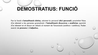 DEMOSTRATIUS: FUNCIÓ
Fan la funció d'actualització díctica, sobretot la personal (dixi personal): proximitat física
d'un element a les persones gramaticals i l'actualització discursiva o anafòrica: aparició
d'un element en el discurs en relació al moment de l'enunciació (anàfora i catàfora). Poden
exercir de pronoms i d'adjectius.
 