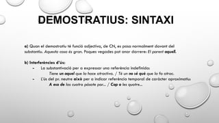 DEMOSTRATIUS: SINTAXI
a) Quan el demostratiu té funció adjectiva, de CN, es posa normalment davant del
substantiu. Aquesta casa és gran. Poques vegades pot anar darrere: El parent aquell.
b) Interferències d’ús:
- La substantivació per a expressar una referència indefinida:
Tiene un aquel que la hace atractiva. / Té un no sé què que la fa atrac.
- L’ús del pr. neutre això per a indicar referència temporal de caràcter aproximatiu:
A eso de las cuatro pásate por... / Cap a les quatre...
 