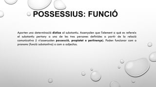 POSSESSIUS: FUNCIÓ
Aporten una determinació díctica al substantiu. Assenyalen que l'element a què es refereix
el substantiu pertany a una de les tres persones definides a partir de la relació
comunicativa (i n’assenyalen possessió, propietat o pertinença). Poden funcionar com a
pronoms (funció substantiva) o com a adjectius.
 
