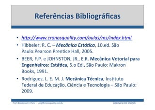 Prof.	
  Wanderson	
  S.	
  Paris	
  	
  	
  -­‐	
  	
  	
  prof@cronosquality.com.br	
   MECÂNICA	
  DOS	
  SÓLIDOS	
  
Referências	
  Bibliográﬁcas	
  
•  hHp://www.cronosquality.com/aulas/ms/index.html	
  
•  Hibbeler,	
  R.	
  C.	
  –	
  Mecânica	
  Está2ca,	
  10.ed.	
  São	
  
Paulo:Pearson	
  PrenJce	
  Hall,	
  2005.	
  
•  BEER,	
  F.P.	
  e	
  JOHNSTON,	
  JR.,	
  E.R.	
  Mecânica	
  Vetorial	
  para	
  
Engenheiros:	
  EstáWca,	
  5.o	
  Ed.,	
  São	
  Paulo:	
  Makron	
  
Books,	
  1991.	
  
•  Rodrigues,	
  L.	
  E.	
  M.	
  J.	
  Mecânica	
  Técnica,	
  InsJtuto	
  
Federal	
  de	
  Educação,	
  Ciência	
  e	
  Tecnologia	
  –	
  São	
  Paulo:	
  
2009.	
  
 