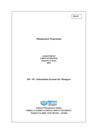 Management Programme
ASSIGNMENT
FIRST SEMESTER
(January to June)
2021
MS - 07: Information Systems for Managers
School of Management Studies
INDIRA GANDHI NATIONAL OPEN UNIVERSITY
MAIDAN GARHI, NEW DELHI – 110 068
MS-07
 