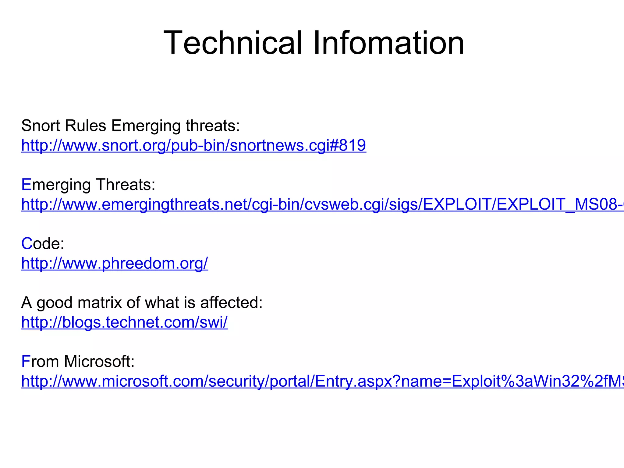 Technical Infomation
Snort Rules Emerging threats:
http://www.snort.org/pub-bin/snortnews.cgi#819

Emerging Threats:
http://www.emergingthreats.net/cgi-bin/cvsweb.cgi/sigs/EXPLOIT/EXPLOIT_MS08-0
Code:
http://www.phreedom.org/
A good matrix of what is affected:
http://blogs.technet.com/swi/

From Microsoft:
http://www.microsoft.com/security/portal/Entry.aspx?name=Exploit%3aWin32%2fMS

 