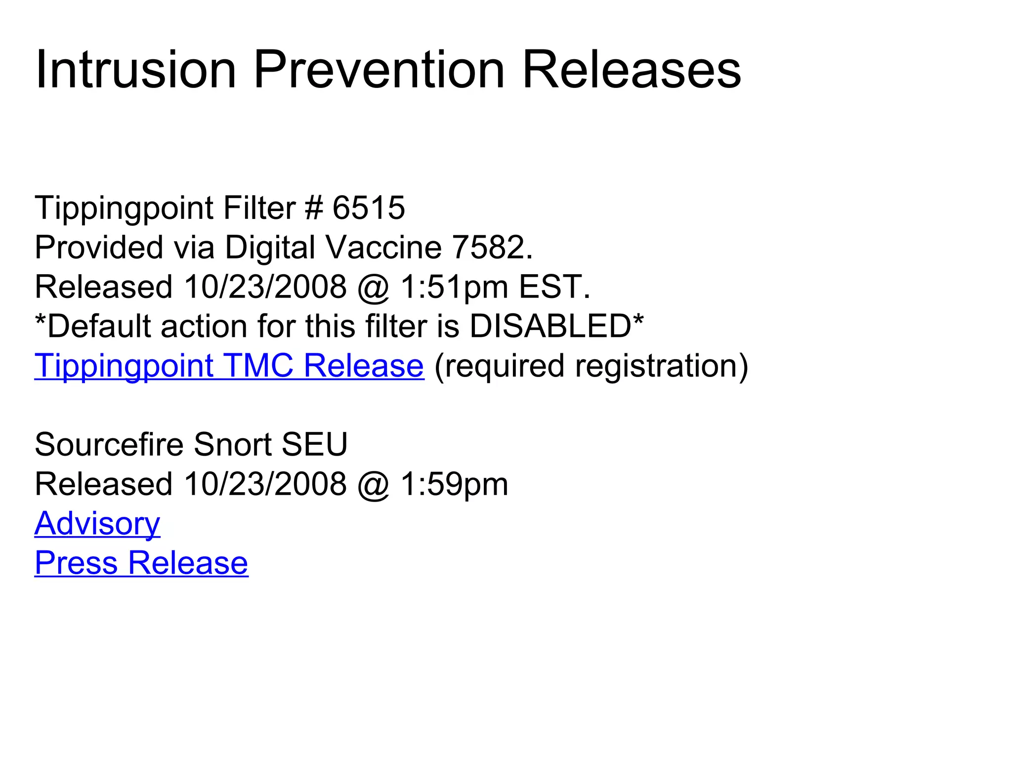 Intrusion Prevention Releases
Tippingpoint Filter # 6515
Provided via Digital Vaccine 7582.
Released 10/23/2008 @ 1:51pm EST.
*Default action for this filter is DISABLED*
Tippingpoint TMC Release (required registration)
Sourcefire Snort SEU
Released 10/23/2008 @ 1:59pm
Advisory
Press Release

 