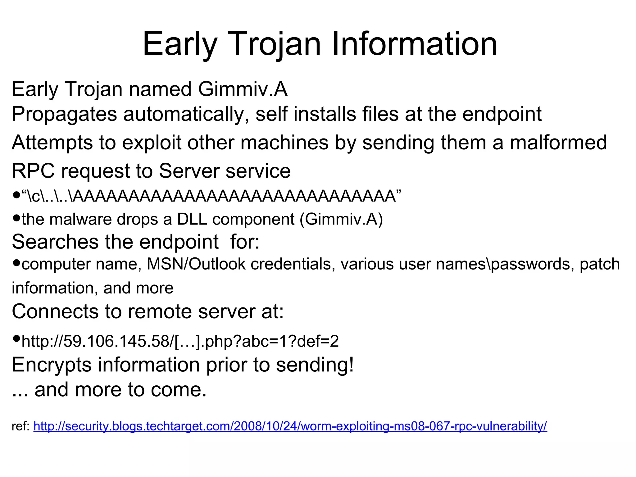 Early Trojan Information
Early Trojan named Gimmiv.A
Propagates automatically, self installs files at the endpoint
Attempts to exploit other machines by sending them a malformed
RPC request to Server service

•“c....AAAAAAAAAAAAAAAAAAAAAAAAAAAAA”
•the malware drops a DLL component (Gimmiv.A)
Searches the endpoint for:

•computer name, MSN/Outlook credentials, various user namespasswords, patch
information, and more

Connects to remote server at:

•http://59.106.145.58/[…].php?abc=1?def=2

Encrypts information prior to sending!
... and more to come.
ref: http://security.blogs.techtarget.com/2008/10/24/worm-exploiting-ms08-067-rpc-vulnerability/

 