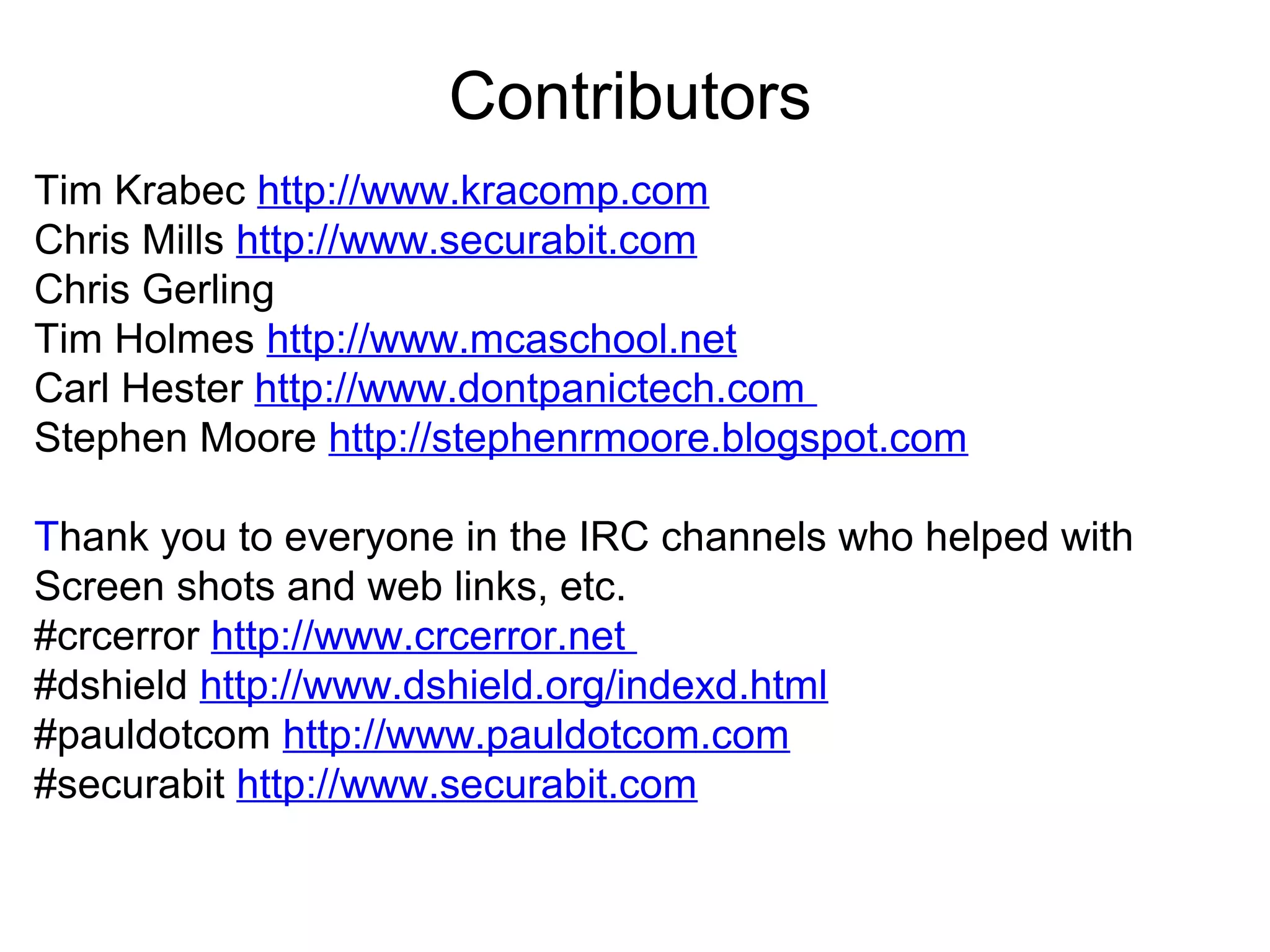 Contributors
Tim Krabec http://www.kracomp.com
Chris Mills http://www.securabit.com
Chris Gerling
Tim Holmes http://www.mcaschool.net
Carl Hester http://www.dontpanictech.com
Stephen Moore http://stephenrmoore.blogspot.com
Thank you to everyone in the IRC channels who helped with
Screen shots and web links, etc.
#crcerror http://www.crcerror.net
#dshield http://www.dshield.org/indexd.html
#pauldotcom http://www.pauldotcom.com
#securabit http://www.securabit.com

 