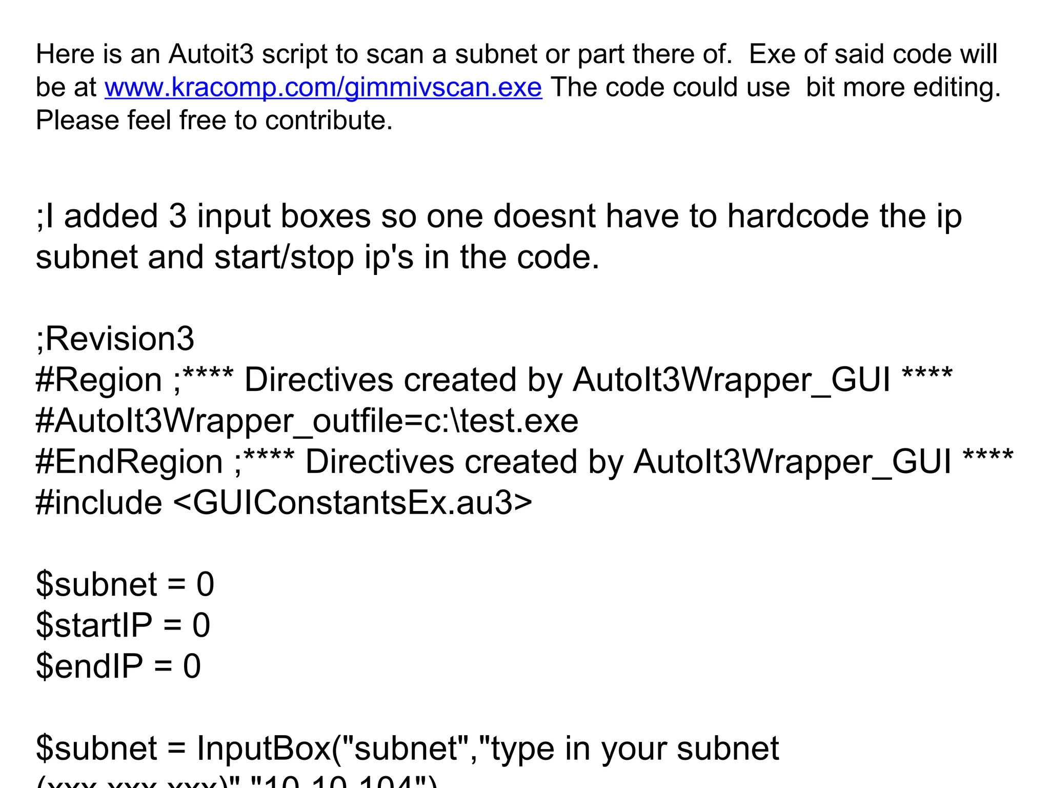 Here is an Autoit3 script to scan a subnet or part there of. Exe of said code will
be at www.kracomp.com/gimmivscan.exe The code could use bit more editing.
Please feel free to contribute.

;I added 3 input boxes so one doesnt have to hardcode the ip
subnet and start/stop ip's in the code.
;Revision3
#Region ;**** Directives created by AutoIt3Wrapper_GUI ****
#AutoIt3Wrapper_outfile=c:test.exe
#EndRegion ;**** Directives created by AutoIt3Wrapper_GUI ****
#include <GUIConstantsEx.au3>
$subnet = 0
$startIP = 0
$endIP = 0
$subnet = InputBox("subnet","type in your subnet

 