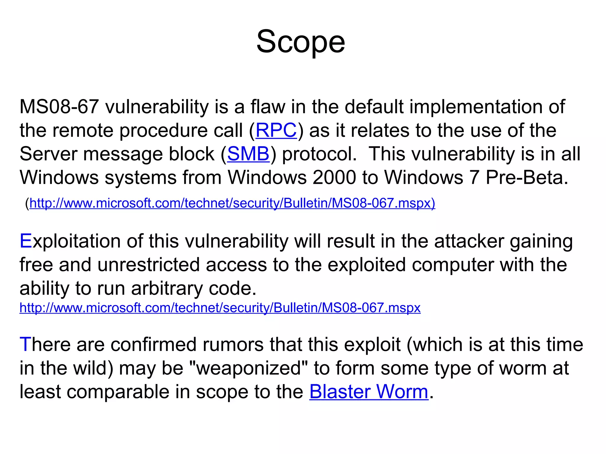 Scope
MS08-67 vulnerability is a flaw in the default implementation of
the remote procedure call (RPC) as it relates to the use of the
Server message block (SMB) protocol. This vulnerability is in all
Windows systems from Windows 2000 to Windows 7 Pre-Beta.
(http://www.microsoft.com/technet/security/Bulletin/MS08-067.mspx)

Exploitation of this vulnerability will result in the attacker gaining
free and unrestricted access to the exploited computer with the
ability to run arbitrary code.
http://www.microsoft.com/technet/security/Bulletin/MS08-067.mspx

There are confirmed rumors that this exploit (which is at this time
in the wild) may be "weaponized" to form some type of worm at
least comparable in scope to the Blaster Worm.

 