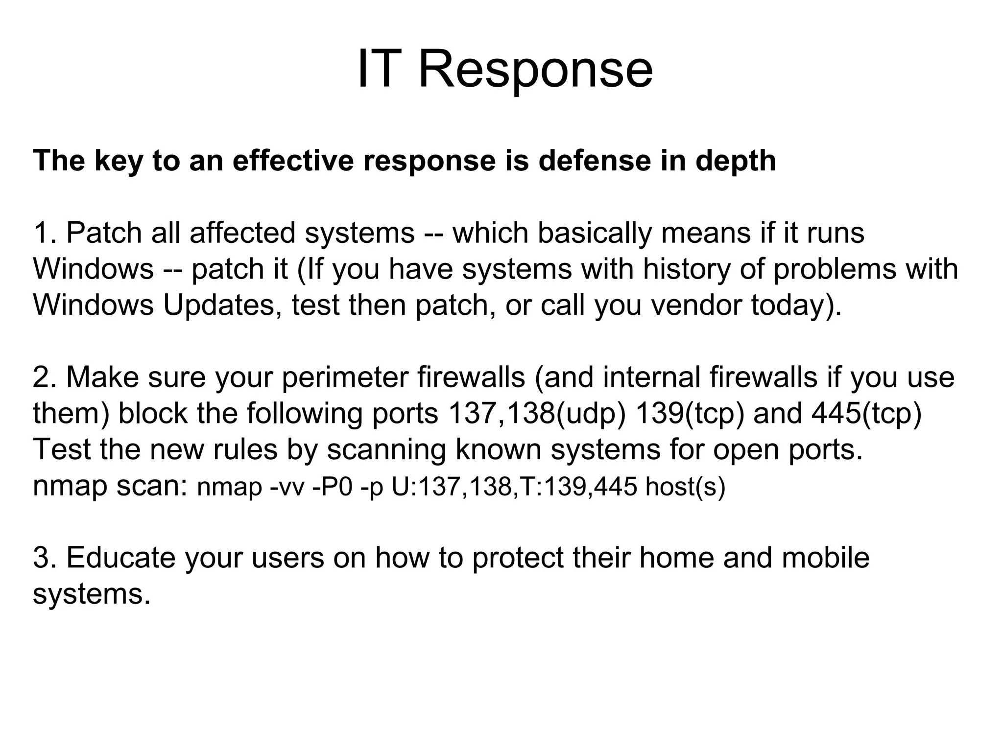 IT Response
The key to an effective response is defense in depth
1. Patch all affected systems -- which basically means if it runs
Windows -- patch it (If you have systems with history of problems with
Windows Updates, test then patch, or call you vendor today).
2. Make sure your perimeter firewalls (and internal firewalls if you use
them) block the following ports 137,138(udp) 139(tcp) and 445(tcp)
Test the new rules by scanning known systems for open ports.
nmap scan: nmap -vv -P0 -p U:137,138,T:139,445 host(s)
3. Educate your users on how to protect their home and mobile
systems.

 