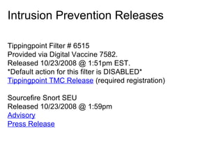 Intrusion Prevention Releases
Tippingpoint Filter # 6515
Provided via Digital Vaccine 7582.
Released 10/23/2008 @ 1:51pm EST.
*Default action for this filter is DISABLED*
Tippingpoint TMC Release (required registration)
Sourcefire Snort SEU
Released 10/23/2008 @ 1:59pm
Advisory
Press Release

 