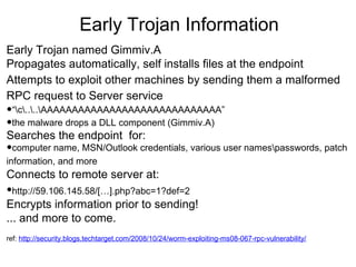 Early Trojan Information
Early Trojan named Gimmiv.A
Propagates automatically, self installs files at the endpoint
Attempts to exploit other machines by sending them a malformed
RPC request to Server service

•“c....AAAAAAAAAAAAAAAAAAAAAAAAAAAAA”
•the malware drops a DLL component (Gimmiv.A)
Searches the endpoint for:

•computer name, MSN/Outlook credentials, various user namespasswords, patch
information, and more

Connects to remote server at:

•http://59.106.145.58/[…].php?abc=1?def=2

Encrypts information prior to sending!
... and more to come.
ref: http://security.blogs.techtarget.com/2008/10/24/worm-exploiting-ms08-067-rpc-vulnerability/

 