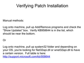Verifying Patch Installation
Manual methods:
Log onto machine, pull up Add/Remove programs and check the
"Show Updates" box. Verify KB958644 is in the list, which
should be near the bottom.
Or
Log onto machine, pull up system32 folder and depending on
your OS, you're looking for Net32api.dll or wnet32api.dll to have
a certain version. Full table is here:
http://support.microsoft.com/kb/958644

 