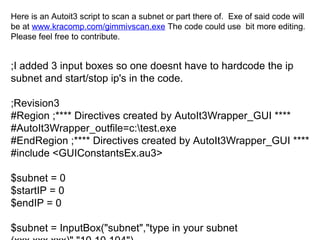 Here is an Autoit3 script to scan a subnet or part there of. Exe of said code will
be at www.kracomp.com/gimmivscan.exe The code could use bit more editing.
Please feel free to contribute.

;I added 3 input boxes so one doesnt have to hardcode the ip
subnet and start/stop ip's in the code.
;Revision3
#Region ;**** Directives created by AutoIt3Wrapper_GUI ****
#AutoIt3Wrapper_outfile=c:test.exe
#EndRegion ;**** Directives created by AutoIt3Wrapper_GUI ****
#include <GUIConstantsEx.au3>
$subnet = 0
$startIP = 0
$endIP = 0
$subnet = InputBox("subnet","type in your subnet

 