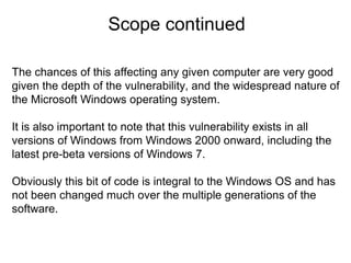 Scope continued
The chances of this affecting any given computer are very good
given the depth of the vulnerability, and the widespread nature of
the Microsoft Windows operating system.
It is also important to note that this vulnerability exists in all
versions of Windows from Windows 2000 onward, including the
latest pre-beta versions of Windows 7.
Obviously this bit of code is integral to the Windows OS and has
not been changed much over the multiple generations of the
software.

 