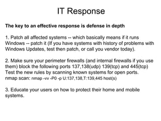 IT Response
The key to an effective response is defense in depth
1. Patch all affected systems -- which basically means if it runs
Windows -- patch it (If you have systems with history of problems with
Windows Updates, test then patch, or call you vendor today).
2. Make sure your perimeter firewalls (and internal firewalls if you use
them) block the following ports 137,138(udp) 139(tcp) and 445(tcp)
Test the new rules by scanning known systems for open ports.
nmap scan: nmap -vv -P0 -p U:137,138,T:139,445 host(s)
3. Educate your users on how to protect their home and mobile
systems.

 