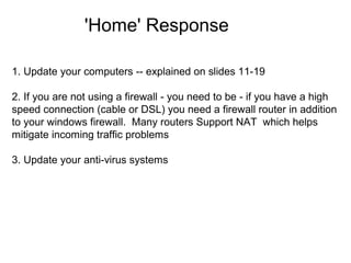 'Home' Response
1. Update your computers -- explained on slides 11-19
2. If you are not using a firewall - you need to be - if you have a high
speed connection (cable or DSL) you need a firewall router in addition
to your windows firewall. Many routers Support NAT which helps
mitigate incoming traffic problems
3. Update your anti-virus systems

 
