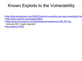 Known Exploits to the Vulnerablility

• http://blog.threatexpert.com/2008/10/gimmiva-exploits-zero-day-vulnerability.htm
• http://www.milw0rm.com/exploits/6824
• https://www.immunityinc.com/downloads/immpartners/ms08_067.tgz
Immunity INC. (Login required)
• Securityfocus POC

 
