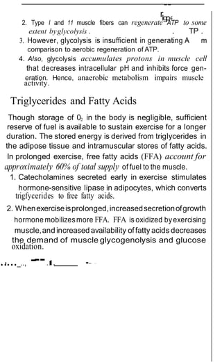 rlgpe
--
--
2. Type I and 11 muscle fibers can regenerate ATP to some
extent byglycolysis . . TP .
3. However, glycolysis is insufficient in generating A m
comparison to aerobic regeneration of ATP.
4. Also, glycolysis accumulates protons in muscle cell
that decreases intracellular pH and inhibits force gen-
eration. Hence, anaerobic metabolism impairs muscle
activity.
Triglycerides and Fatty Acids
Though storage of 02 in the body is negligible, sufficient
reserve of fuel is available to sustain exercise for a longer
duration. The stored energy is derived from triglycerides in
the adipose tissue and intramuscular stores of fatty acids.
In prolonged exercise, free fatty acids (FFA) account for
approximately 60% of total supply of fuel to the muscle.
1. Catecholamines secreted early in exercise stimulates
hormone-sensitive lipase in adipocytes, which converts
trigfycerides to free fatty acids.
2. Whenexerciseisprolonged,increasedsecretionofgrowth
hormone mobilizesmore FFA. FFA is oxidized byexercising
muscle,and increasedavailability offatty acids decreases
the demand of muscle glycogenolysis and glucose
oxidation.
..•..._.., - .I
I
:
.. •- -
 