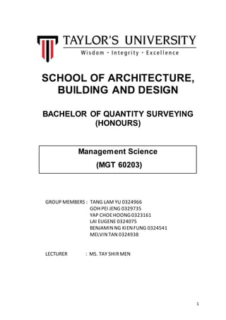 1
SCHOOL OF ARCHITECTURE,
BUILDING AND DESIGN
BACHELOR OF QUANTITY SURVEYING
(HONOURS)
Management Science
(MGT 60203)
GROUP MEMBERS : TANG LAM YU 0324966
GOH PEI JENG 0329735
YAP CHOEHOONG 0323161
LAI EUGENE 0324075
BENJAMINNG KIENFUNG 0324541
MELVINTAN 0324938
LECTURER : MS. TAY SHIR MEN
 