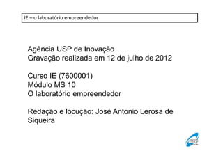 IE – o laboratório empreendedor 
Agência USP de Inovação 
Gravação realizada em 12 de julho de 2012 
Curso IE (7600001) 
Módulo MS 10 
O laboratório empreendedor 
Redação e locução: José Antonio Lerosa de 
Siqueira 
 