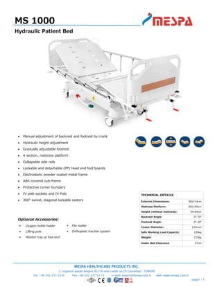 MESPA HEALTHCARE PRODUCTS INC.
2. organize sanayi bolgesi 83216 nolu cadde no:20 Gaziantep / TURKIYE
Tel: +90 342 337 5310 Fax:+90 342 337 53 13 e-mail: export@mespa.com.tr web: www.mespa.com.tr
page1 / 1
 Manual adjustment of backrest and footrest by crank
 Hydraulic height adjustment
 Gradually adjustable footrest
 4 section, mattress platform
 Collapsible side rails
 Lockable and detachable (PP) head and foot boards
 Electrostatic powder coated metal frame
 ABS covered sub-frame
 Protective corner bumpers
 IV pole sockets and IV Pole
 360o
swivel, diagonal lockable castors
Optional Accessories:
 Oxygen bottle holder
 Lifting pole
 Monitor tray at foot-end
MS 1000
Hydraulic Patient Bed
TECHNICAL DETAILS
External Dimensions: 98x214cm
Mattress Platform: 85x195cm
Height (without mattress): 54-85cm
Backrest Angle: 0o
-70o
Footrest Angle: 0o
-30o
Castor Diameter: 125mm
Safe Working Load Capacity: 230kg
Weight: 103kg
Under Bed Clearance 17cm
 File holder
 Orthopedic traction system
 