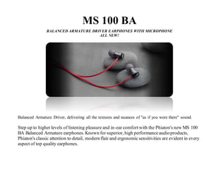 MS 100 BA
BALANCED ARMATURE DRIVER EARPHONES WITH MICROPHONE
ALL NEW!
Balanced Armature Driver, delivering all the textures and nuances of "as if you were there" sound.
Step up to higher levels of listening pleasure and in-ear comfort with the Phiaton's new MS 100
BA Balanced Armature earphones.Known for superior, high performance audio products,
Phiaton's classic attention to detail, modern flair and ergonomic sensitivities are evident in every
aspect of top quality earphones.
 