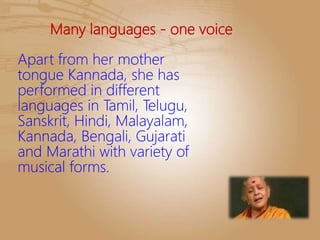 Many languages - one voice
Apart from her mother
tongue Kannada, she has
performed in different
languages in Tamil, Telugu,
Sanskrit, Hindi, Malayalam,
Kannada, Bengali, Gujarati
and Marathi with variety of
musical forms.
 
