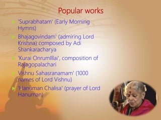 Popular works
 'Suprabhatam' (Early Morning
Hymns)
 Bhajagovindam' (admiring Lord
Krishna) composed by Adi
Shankaracharya
 'Kurai OnrumIllai', composition of
Rajagopalachari
 Vishnu Sahasranamam' (1000
names of Lord Vishnu)
 'Hanuman Chalisa' (prayer of Lord
Hanuman)
 