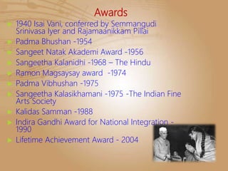 Awards
 1940 Isai Vani, conferred by Semmangudi
Srinivasa Iyer and Rajamaanikkam Pillai
 Padma Bhushan -1954
 Sangeet Natak Akademi Award -1956
 Sangeetha Kalanidhi -1968 – The Hindu
 Ramon Magsaysay award -1974
 Padma Vibhushan -1975
 Sangeetha Kalasikhamani -1975 -The Indian Fine
Arts Society
 Kalidas Samman -1988
 Indira Gandhi Award for National Integration -
1990
 Lifetime Achievement Award - 2004
 