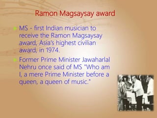 Ramon Magsaysay award
 MS - first Indian musician to
receive the Ramon Magsaysay
award, Asia's highest civilian
award, in 1974.
 Former Prime Minister Jawaharlal
Nehru once said of MS "Who am
I, a mere Prime Minister before a
queen, a queen of music."
 