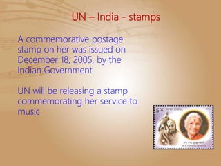 UN – India - stamps
A commemorative postage
stamp on her was issued on
December 18, 2005, by the
Indian Government
UN will be releasing a stamp
commemorating her service to
music
 