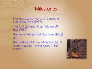 Milestones
 Her musical concerts at Carnegie
Hall, New York (1977)
 The UN General Assembly on UN
day (1966)
 the Royal Albert Hall, London (1982)
and
 the Festival of India, Moscow (1987)
were important milestones in her
career.
 