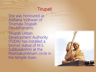 Tirupati
 She was honoured as
Asthana Vidhwan of
Tirumala Tirupati
Devasthanams.
 Tirupati Urban
Development Authority
(TUDA) has installed a
bronze statue of M.S.
Subbulakshmi at the
Poornakumbham circle in
the temple town.
 
