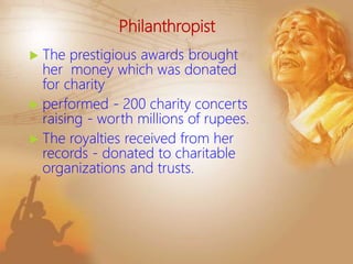 Philanthropist
 The prestigious awards brought
her money which was donated
for charity
 performed - 200 charity concerts
raising - worth millions of rupees.
 The royalties received from her
records - donated to charitable
organizations and trusts.
 