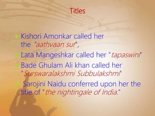 Titles
 Kishori Amonkar called her
the "aathvaan sur",
 Lata Mangeshkar called her "tapaswini“
 Bade Ghulam Ali khan called her
"Surswaralakshmi Subbulakshmi"
 Sarojini Naidu conferred upon her the
title of "the nightingale of India."
 