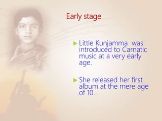 Early stage
 Little Kunjamma was
introduced to Carnatic
music at a very early
age.
 She released her first
album at the mere age
of 10.
 