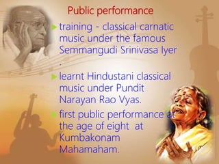 Public performance
 training - classical carnatic
music under the famous
Semmangudi Srinivasa Iyer
.
 learnt Hindustani classical
music under Pundit
Narayan Rao Vyas.
 first public performance at
the age of eight at
Kumbakonam
Mahamaham.
 