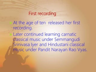First recording
 At the age of ten released her first
recording.
 Later continued learning carnatic
classical music under Semmangudi
Srinivasa Iyer and Hindustani classical
music under Pandit Narayan Rao Vyas.
 