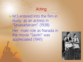 Acting
 M.S entered into the film in
dusty as an actress in
“Sevasadanam”. (1938)
 Her male role as Narada in
the movie “Savitri” was
appreciated (1941)
 