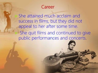 Career
 She attained much acclaim and
success in films, but they did not
appeal to her after some time.
 She quit films and continued to give
public performances and concerts.
 