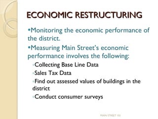 ECONOMIC RESTRUCTURING Monitoring the economic performance of the district.  Measuring Main Street’s economic performance involves the following: Collecting Base Line Data Sales Tax Data Find out assessed values of buildings in the district Conduct consumer surveys MAIN STREET 101 
