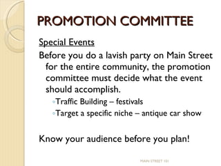 PROMOTION COMMITTEE Special Events Before you do a lavish party on Main Street for the entire community, the promotion committee must decide what the event should accomplish. Traffic Building – festivals Target a specific niche – antique car show Know your audience before you plan! MAIN STREET 101 