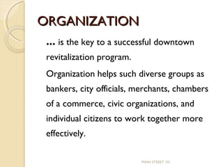 ORGANIZATION …  is the key to a successful downtown revitalization program.  Organization helps such diverse groups as bankers, city officials, merchants, chambers of a commerce, civic organizations, and individual citizens to work together more effectively. MAIN STREET 101 