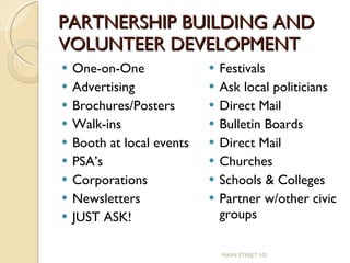 PARTNERSHIP BUILDING AND VOLUNTEER DEVELOPMENT One-on-One Advertising Brochures/Posters Walk-ins Booth at local events PSA’s Corporations Newsletters JUST ASK! Festivals Ask local politicians Direct Mail Bulletin Boards Direct Mail Churches Schools & Colleges Partner w/other civic groups MAIN STREET 101 