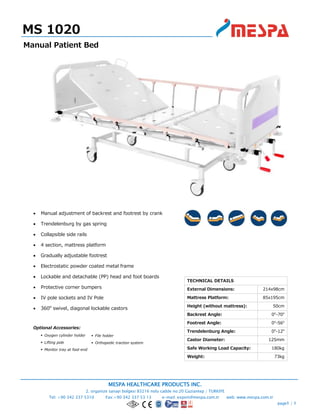 MESPA HEALTHCARE PRODUCTS INC.
2. organize sanayi bolgesi 83216 nolu cadde no:20 Gaziantep / TURKIYE
Tel: +90 342 337 5310 Fax:+90 342 337 53 13 e-mail: export@mespa.com.tr web: www.mespa.com.tr
page1 / 1
 Manual adjustment of backrest and footrest by crank
 Trendelenburg by gas spring
 Collapsible side rails
 4 section, mattress platform
 Gradually adjustable footrest
 Electrostatic powder coated metal frame
 Lockable and detachable (PP) head and foot boards
 Protective corner bumpers
 IV pole sockets and IV Pole
 360o
swivel, diagonal lockable castors
Optional Accessories:
 Oxygen cylinder holder
 Lifting pole
 Monitor tray at foot-end
MS 1020
Manual Patient Bed
TECHNICAL DETAILS
External Dimensions: 214x98cm
Mattress Platform: 85x195cm
Height (without mattress): 50cm
Backrest Angle: 0o
-70o
Footrest Angle: 0o
-56o
Trendelenburg Angle: 0o
-12o
Castor Diameter: 125mm
Safe Working Load Capacity: 180kg
Weight: 73kg
 File holder
 Orthopedic traction system
 