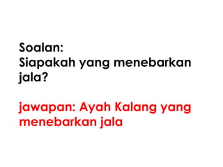 Soalan:
Siapakah yang menebarkan
jala?

jawapan: Ayah Kalang yang
menebarkan jala
 